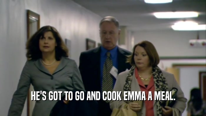 HE'S GOT TO GO AND COOK EMMA A MEAL.  