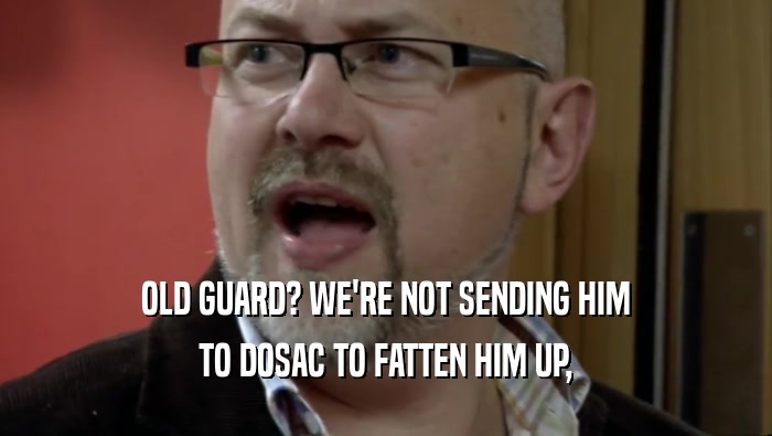 OLD GUARD? WE'RE NOT SENDING HIM TO DOSAC TO FATTEN HIM UP, 