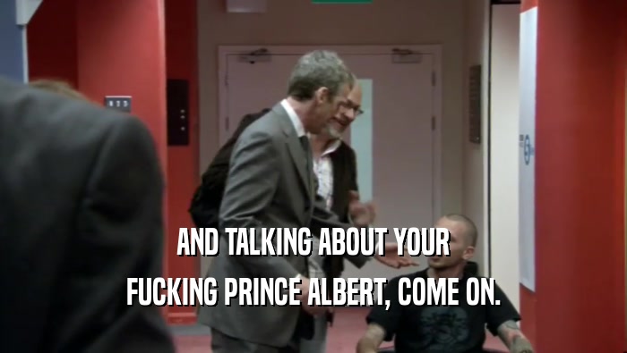 AND TALKING ABOUT YOUR FUCKING PRINCE ALBERT, COME ON. 