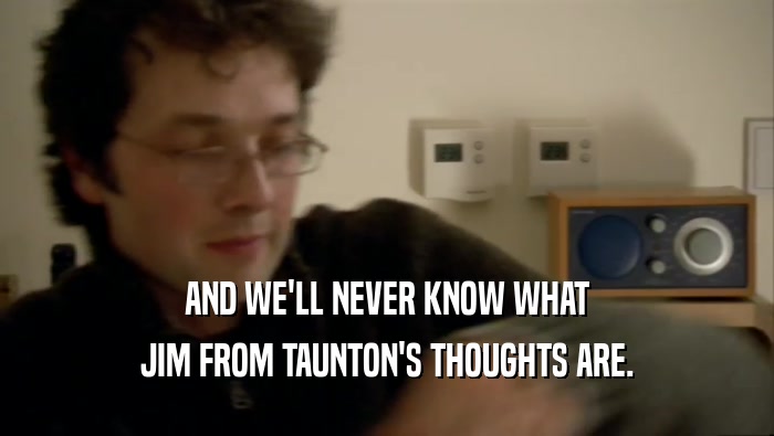 AND WE'LL NEVER KNOW WHAT JIM FROM TAUNTON'S THOUGHTS ARE. 