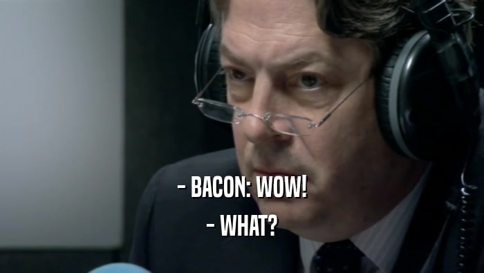 - BACON: WOW! - WHAT? 