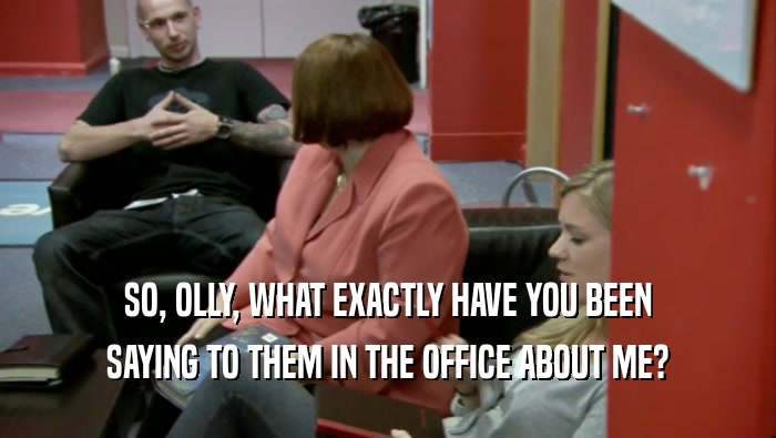 SO, OLLY, WHAT EXACTLY HAVE YOU BEEN SAYING TO THEM IN THE OFFICE ABOUT ME? 