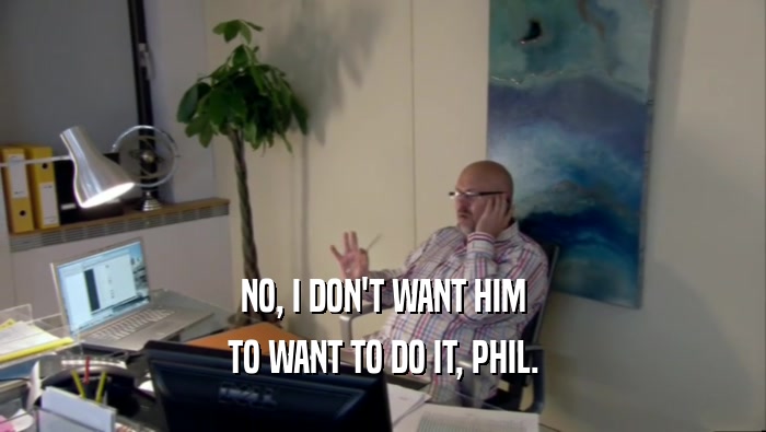 NO, I DON'T WANT HIM TO WANT TO DO IT, PHIL. 
