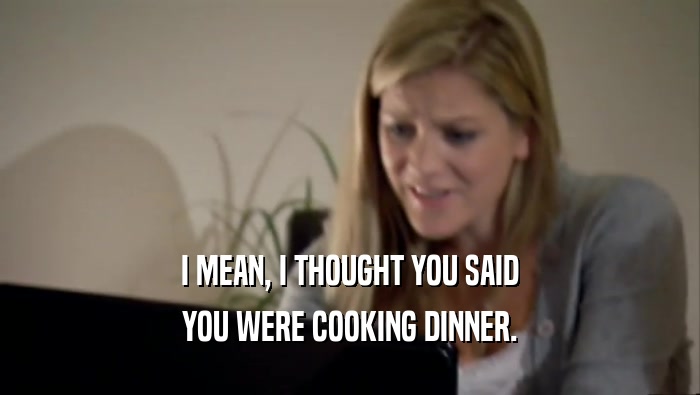 I MEAN, I THOUGHT YOU SAID YOU WERE COOKING DINNER. 