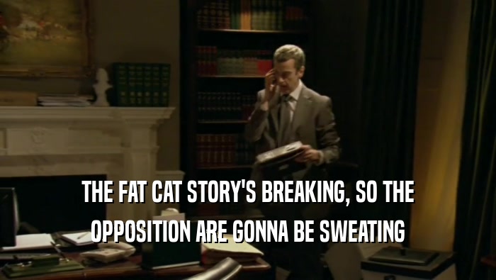 THE FAT CAT STORY'S BREAKING, SO THE OPPOSITION ARE GONNA BE SWEATING 