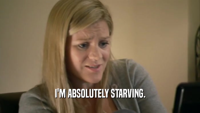 I'M ABSOLUTELY STARVING.  