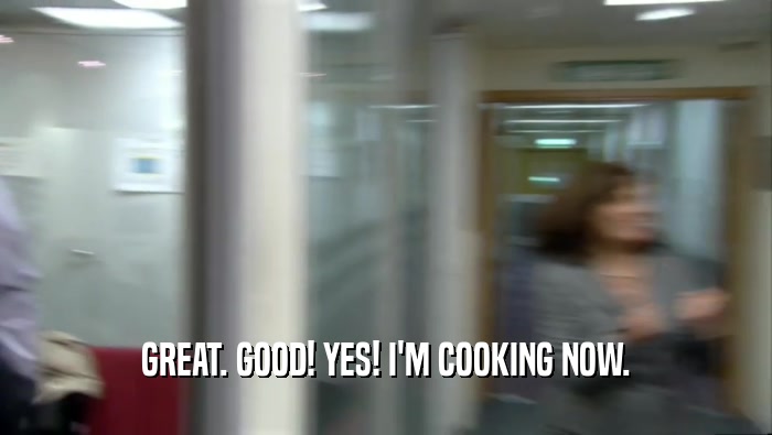 GREAT. GOOD! YES! I'M COOKING NOW.  