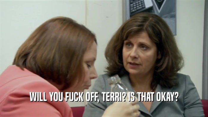 WILL YOU FUCK OFF, TERRI? IS THAT OKAY?  