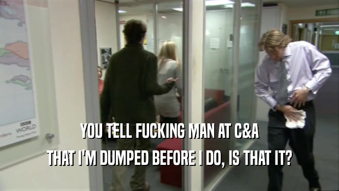 YOU TELL FUCKING MAN AT C&A THAT I'M DUMPED BEFORE I DO, IS THAT IT? 