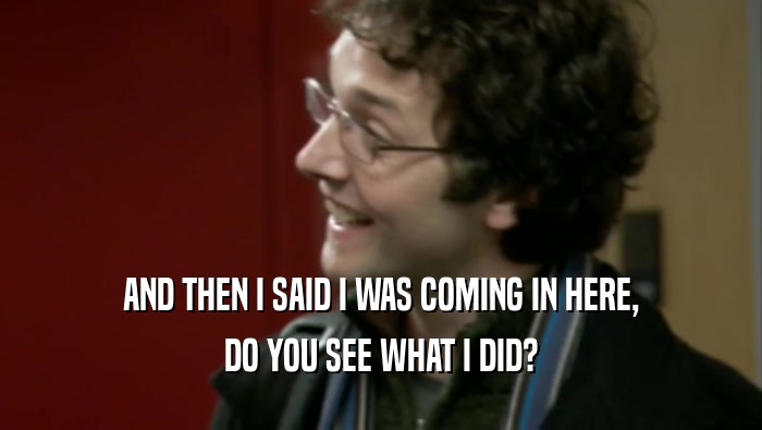AND THEN I SAID I WAS COMING IN HERE, DO YOU SEE WHAT I DID? 