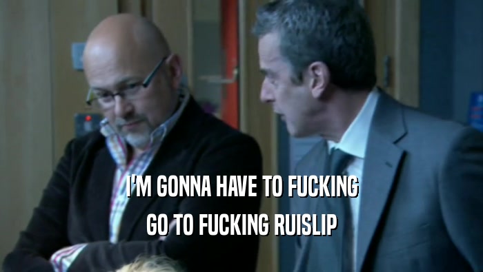 I'M GONNA HAVE TO FUCKING GO TO FUCKING RUISLIP 