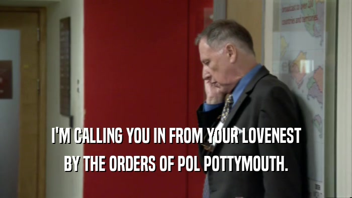 I'M CALLING YOU IN FROM YOUR LOVENEST BY THE ORDERS OF POL POTTYMOUTH. 