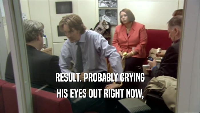 RESULT. PROBABLY CRYING HIS EYES OUT RIGHT NOW, 