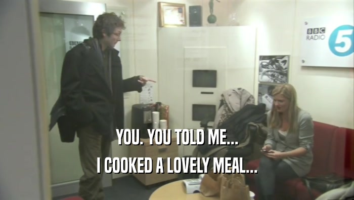 YOU. YOU TOLD ME... I COOKED A LOVELY MEAL... 