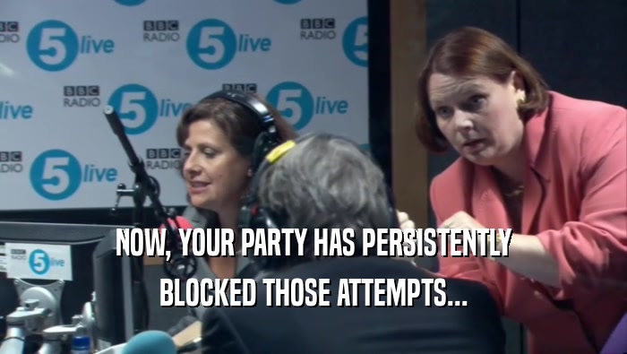 NOW, YOUR PARTY HAS PERSISTENTLY BLOCKED THOSE ATTEMPTS... 