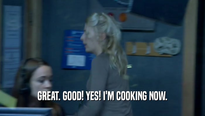 GREAT. GOOD! YES! I'M COOKING NOW.  