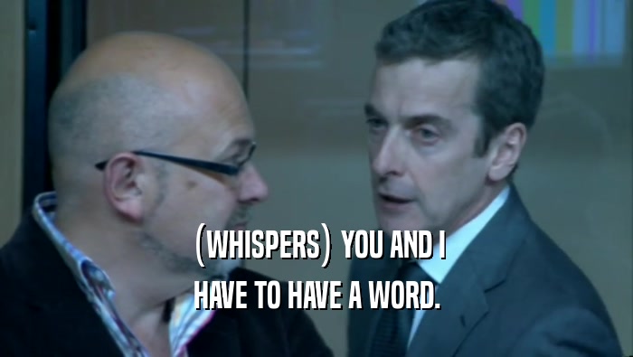 (WHISPERS) YOU AND I HAVE TO HAVE A WORD. 