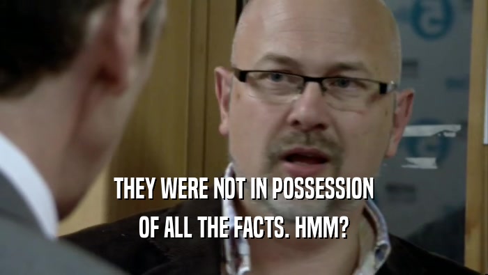 THEY WERE NOT IN POSSESSION OF ALL THE FACTS. HMM? 
