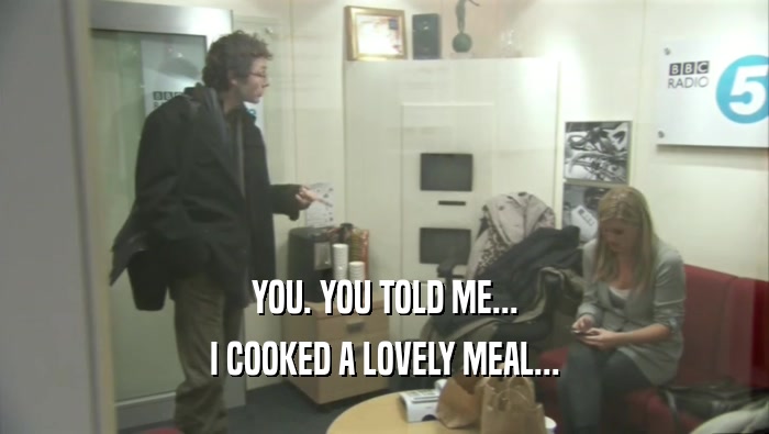 YOU. YOU TOLD ME... I COOKED A LOVELY MEAL... 