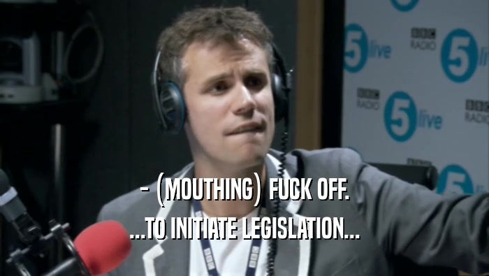 - (MOUTHING) FUCK OFF. ...TO INITIATE LEGISLATION... 