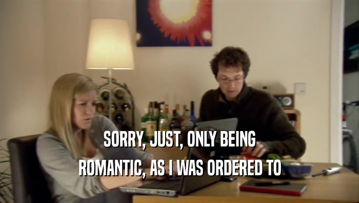 SORRY, JUST, ONLY BEING ROMANTIC, AS I WAS ORDERED TO 