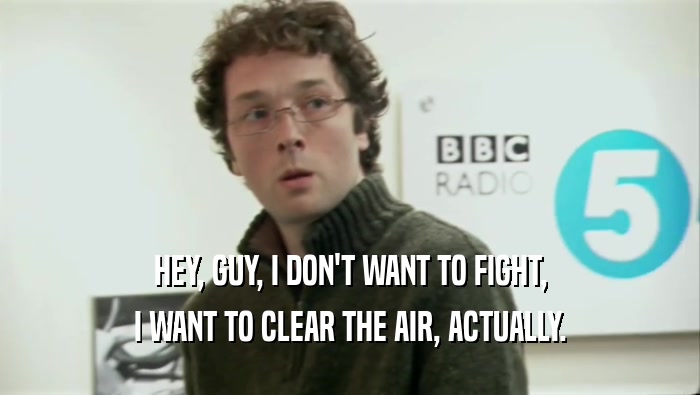 HEY, GUY, I DON'T WANT TO FIGHT, I WANT TO CLEAR THE AIR, ACTUALLY. 