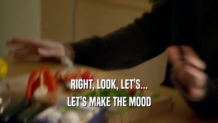 RIGHT, LOOK, LET'S... LET'S MAKE THE MOOD 