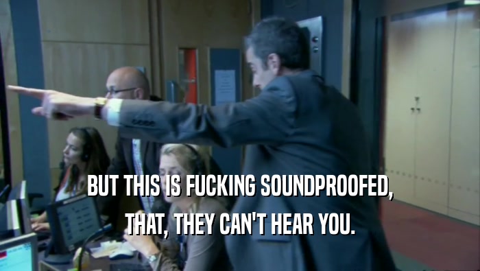 BUT THIS IS FUCKING SOUNDPROOFED, THAT, THEY CAN'T HEAR YOU. 