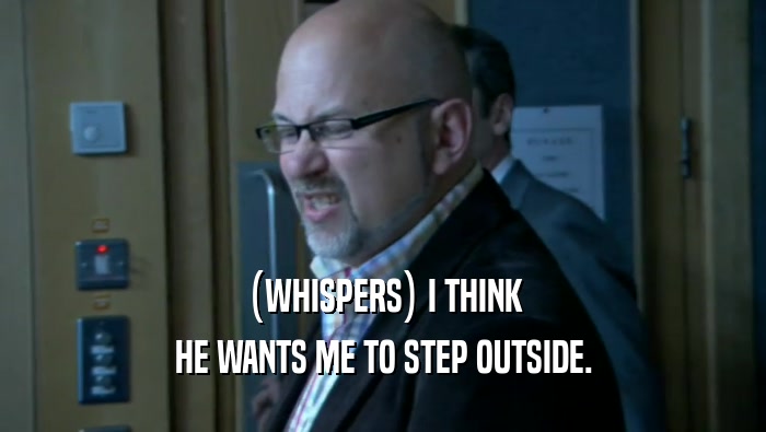 (WHISPERS) I THINK HE WANTS ME TO STEP OUTSIDE. 