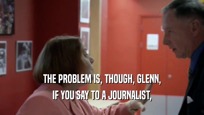 THE PROBLEM IS, THOUGH, GLENN, IF YOU SAY TO A JOURNALIST, 