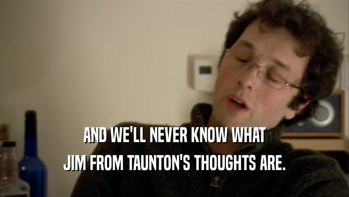 AND WE'LL NEVER KNOW WHAT JIM FROM TAUNTON'S THOUGHTS ARE. 