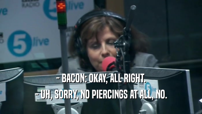 - BACON: OKAY, ALL RIGHT.
 - UH, SORRY, NO PIERCINGS AT ALL, NO.
 