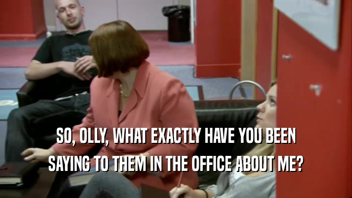 SO, OLLY, WHAT EXACTLY HAVE YOU BEEN SAYING TO THEM IN THE OFFICE ABOUT ME? 