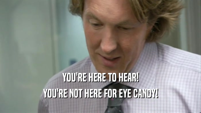 YOU'RE HERE TO HEAR!
 YOU'RE NOT HERE FOR EYE CANDY!
 