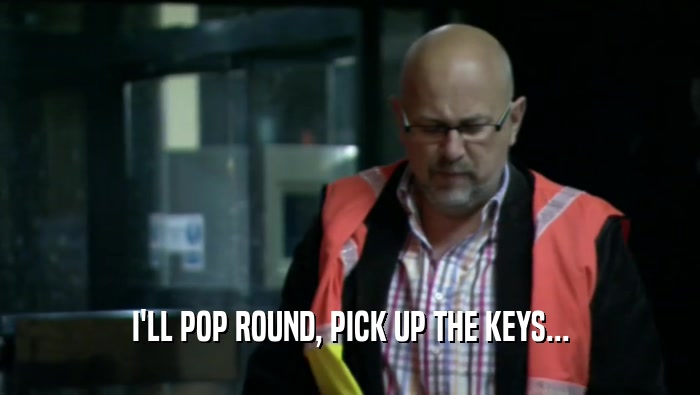 I'LL POP ROUND, PICK UP THE KEYS...  