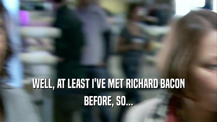 WELL, AT LEAST I'VE MET RICHARD BACON BEFORE, SO... 