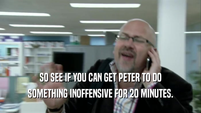 SO SEE IF YOU CAN GET PETER TO DO SOMETHING INOFFENSIVE FOR 20 MINUTES. 