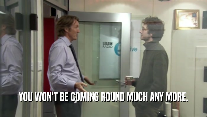 YOU WON'T BE COMING ROUND MUCH ANY MORE.  
