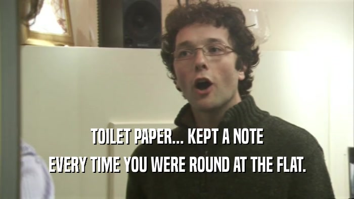 TOILET PAPER... KEPT A NOTE EVERY TIME YOU WERE ROUND AT THE FLAT. 