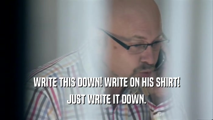 WRITE THIS DOWN! WRITE ON HIS SHIRT! JUST WRITE IT DOWN. 