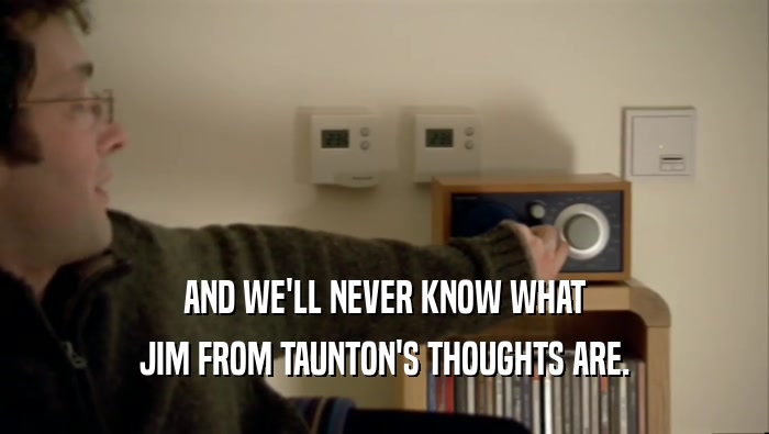 AND WE'LL NEVER KNOW WHAT JIM FROM TAUNTON'S THOUGHTS ARE. 