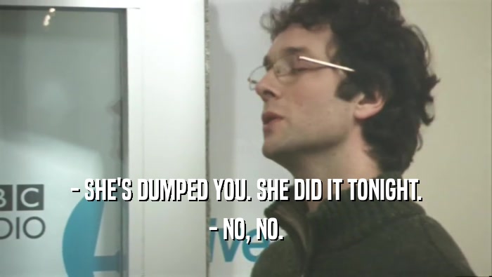 - SHE'S DUMPED YOU. SHE DID IT TONIGHT.
 - NO, NO.
 