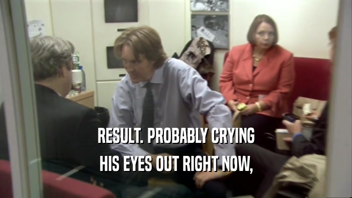 RESULT. PROBABLY CRYING HIS EYES OUT RIGHT NOW, 