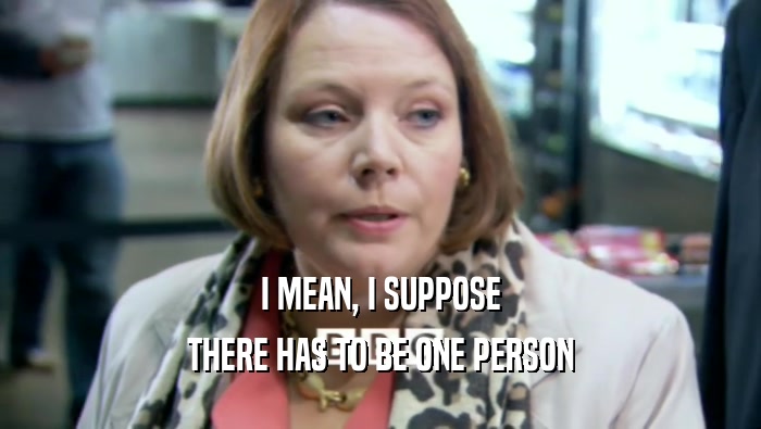 I MEAN, I SUPPOSE THERE HAS TO BE ONE PERSON 