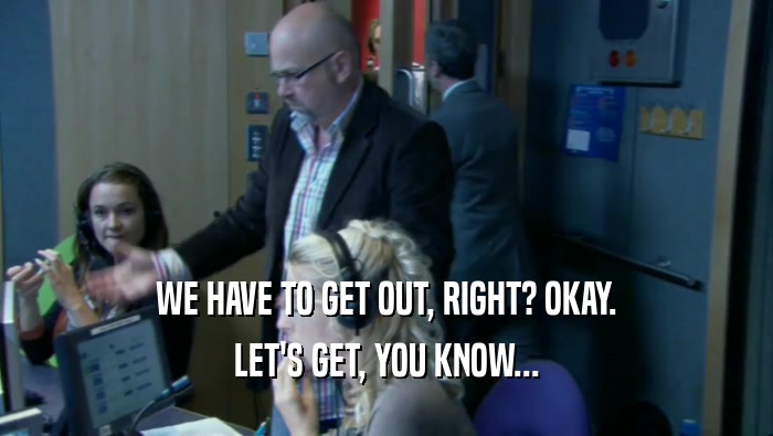 WE HAVE TO GET OUT, RIGHT? OKAY. LET'S GET, YOU KNOW... 