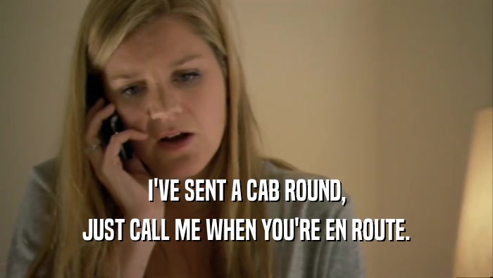I'VE SENT A CAB ROUND, JUST CALL ME WHEN YOU'RE EN ROUTE. 