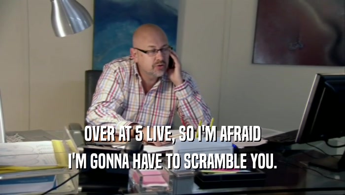 OVER AT 5 LIVE, SO I'M AFRAID I'M GONNA HAVE TO SCRAMBLE YOU. 