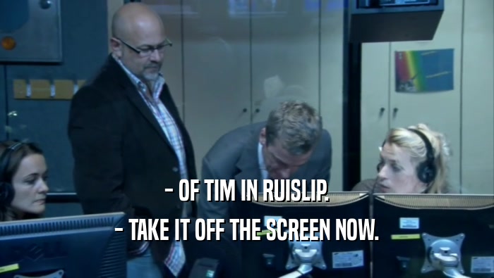 - OF TIM IN RUISLIP. - TAKE IT OFF THE SCREEN NOW. 