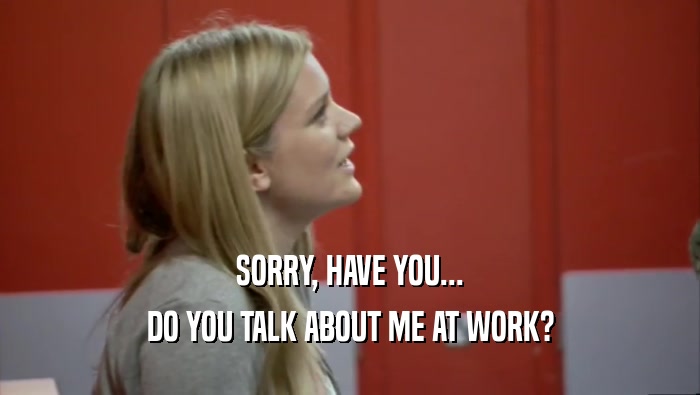SORRY, HAVE YOU... DO YOU TALK ABOUT ME AT WORK? 
