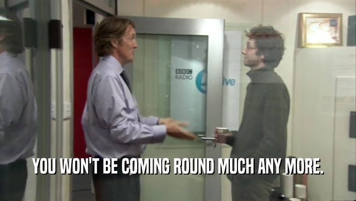 YOU WON'T BE COMING ROUND MUCH ANY MORE.  